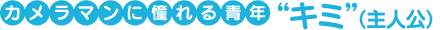 カメラマンに憧れる青年“キミ”(主人公)