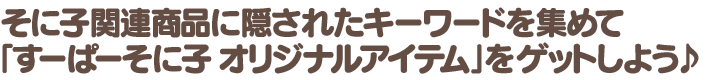そに子関連商品に隠されたキーワードを集めて、「すーぱーそに子 オリジナルアイテム」をゲットしよう♪