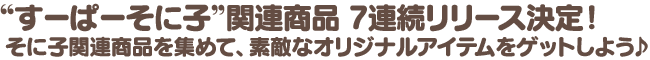 “すーぱーそに子”関連商品 7連続リリース決定！　そに子関連商品を集めて、素敵なオリジナルアイテムをゲットしよう♪