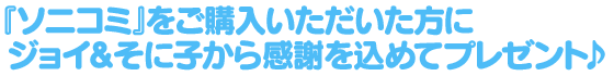 『ソニコミ』をご購入いただいた方にジョイ&そに子から感謝を込めてプレゼント♪